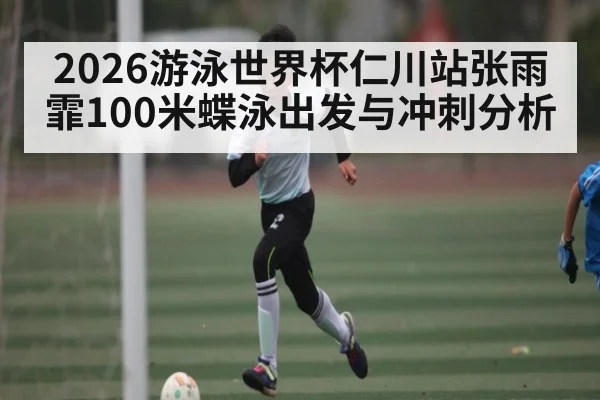 2026游泳世界杯仁川站张雨霏100米蝶泳出发与冲刺分析