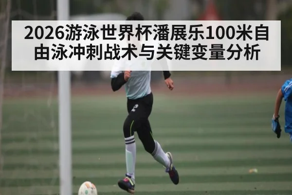 2026游泳世界杯潘展乐100米自由泳冲刺战术与关键变量分析